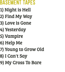 Basement Tapes 1) Night is Hell 2) Find My Way 3) Love is Gone 4) Yesterday 5) Vampire 6) Help Me 7) Young to Grow Old 8) I Can't Say 9) My Cross To Bare 