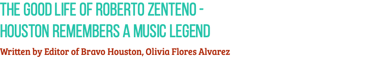 The Good Life of Roberto Zenteno -  Houston Remembers a Music Legend Written by Editor of Bravo Houston, Olivia Flores Alvarez