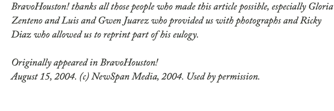 BravoHouston! thanks all those people who made this article possible, especially Gloria Zenteno and Luis and Gwen Juarez who provided us with photographs and Ricky Diaz who allowed us to reprint part of his eulogy. Originally appeared in BravoHouston! August 15, 2004. (c) NewSpan Media, 2004. Used by permission.